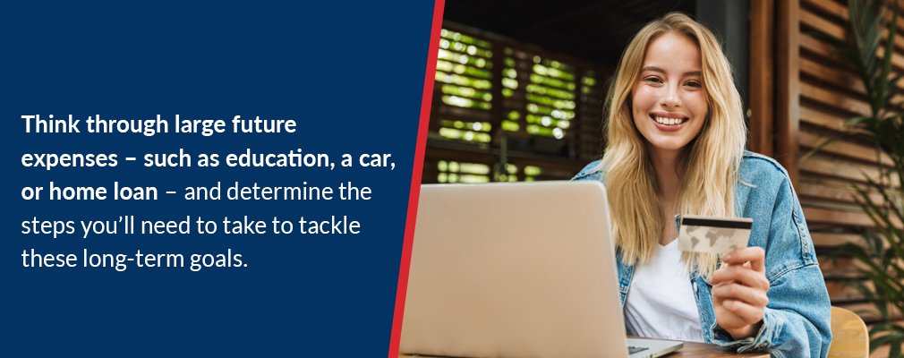 Think through large future expenses – such as education, a car, or home loan – and determine the steps you’ll need to take to tackle these long-term goals.